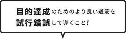 目的達成のためのより良い道筋を試行錯誤して導くこと！