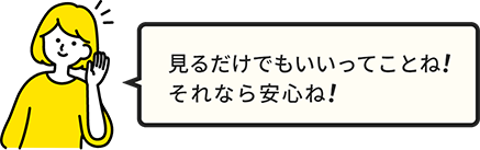 女性2セリフ 見るだけでもいいってことね!それなら安心ね!
